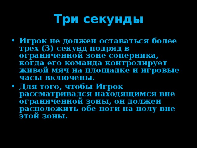 Три секунды Игрок не должен оставаться более трех (3) секунд подряд в ограниченной зоне соперника, когда его команда контролирует живой мяч на площадке и игровые часы включены. Для того, чтобы Игрок рассматривался находящимся вне ограниченной зоны, он должен расположить обе ноги на полу вне этой зоны. 