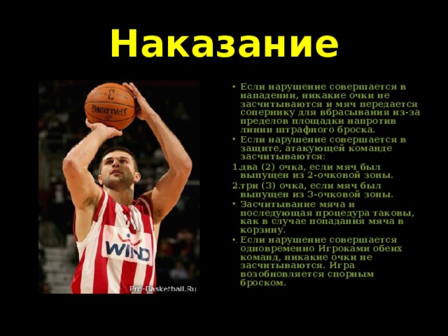 Наказание Если нарушение совершается в нападении, никакие очки не засчитываются и мяч передается сопернику для вбрасывания из-за пределов площадки напротив линии штрафного броска. Если нарушение совершается в защите, атакующей команде засчитываются: два (2) очка, если мяч был выпущен из 2-очковой зоны. три (3) очка, если мяч был выпущен из 3-очковой зоны. Засчитывание мяча и последующая процедура таковы, как в случае попадания мяча в корзину. Если нарушение совершается одновременно Игроками обеих команд, никакие очки не засчитываются. Игра возобновляется спорным броском. 