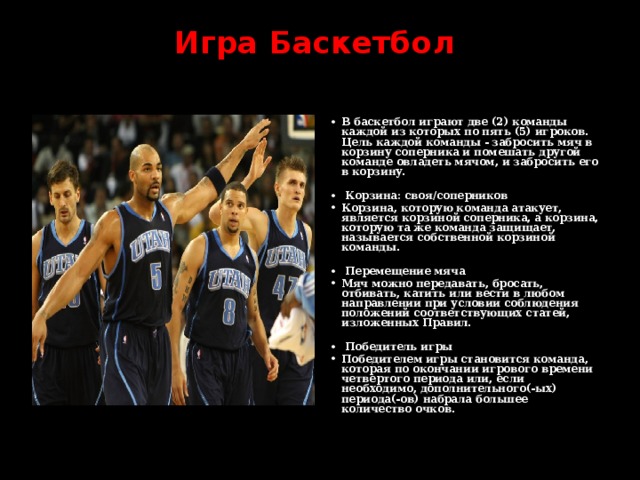 Игра  Баскетбол    В баскетбол играют две (2) команды , в каждой из которых по пять (5) игроков. Цель каждой команды - забросить мяч в корзину соперника и помешать другой команде овладеть мячом, и забросить его в корзину.   Корзина: своя/соперников Корзина, которую команда атакует, является корзиной соперника, а корзина, которую та же команда защищает, называется собственной корзиной команды.   Перемещение мяча Мяч можно передавать, бросать, отбивать, катить или вести в любом направлении при условии соблюдения положений соответствующих статей, изложенных Правил.   Победитель игры Победителем игры становится команда, которая по окончании игрового времени четвертого периода или, если необходимо, дополнительного(-ых) периода(-ов) набрала большее количество очков. 