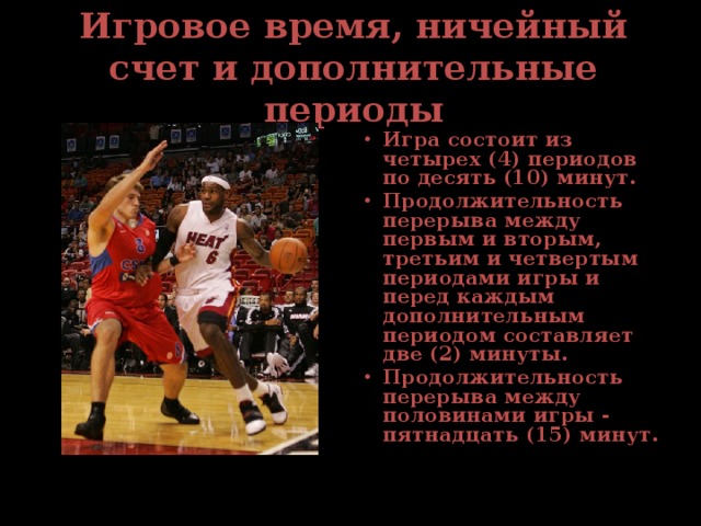 Игровое время, ничейный счет и дополнительные периоды Игра состоит из четырех (4) периодов по десять (10) минут. Продолжительность перерыва между первым и вторым, третьим и четвертым периодами игры и перед каждым дополнительным периодом составляет две (2) минуты. Продолжительность перерыва между половинами игры - пятнадцать (15) минут. 