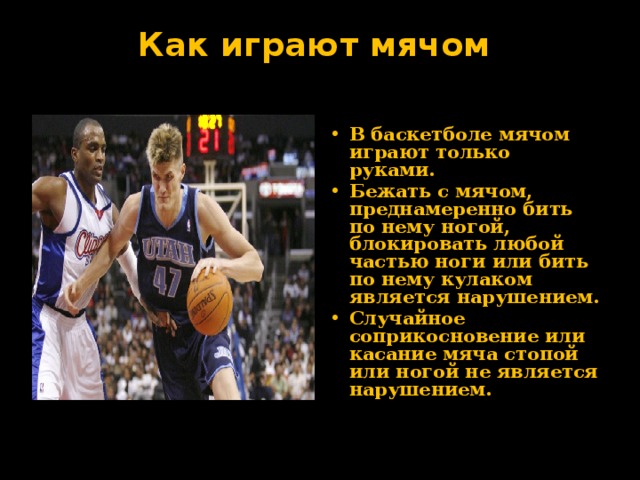 Как играют мячом   В баскетболе мячом играют только руками. Бежать с мячом, преднамеренно бить по нему ногой, блокировать любой частью ноги или бить по нему кулаком является нарушением. Случайное соприкосновение или касание мяча стопой или ногой не является нарушением. 