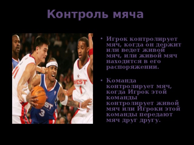 Контроль мяча    Игрок контролирует мяч, когда он держит или ведет живой мяч, или живой мяч находится в его распоряжении.  Команда контролирует мяч, когда Игрок этой команды контролирует живой мяч или Игроки этой команды передают мяч друг другу. 