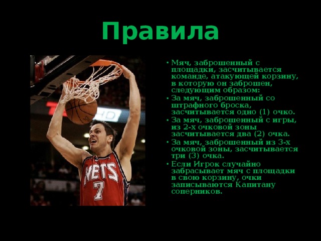 Правила Мяч, заброшенный с площадки, засчитывается команде, атакующей корзину, в которую он заброшен, следующим образом: За мяч, заброшенный со штрафного броска, засчитывается одно (1) очко. За мяч, заброшенный с игры, из 2-х очковой зоны засчитывается два (2) очка. За мяч, заброшенный из 3-х очковой зоны, засчитывается три (3) очка. Если Игрок случайно забрасывает мяч с площадки в свою корзину, очки записываются Капитану соперников. 