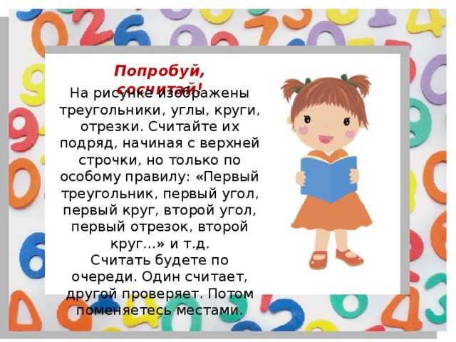 Попробуй, сосчитай! На рисунке изображены треугольники, углы, круги, отрезки. Считайте их подряд, начиная с верхней строчки, но только по особому правилу: «Первый треугольник, первый угол, первый круг, второй угол, первый отрезок, второй круг…» и т.д. Считать будете по очереди. Один считает, другой проверяет. Потом поменяетесь местами. 