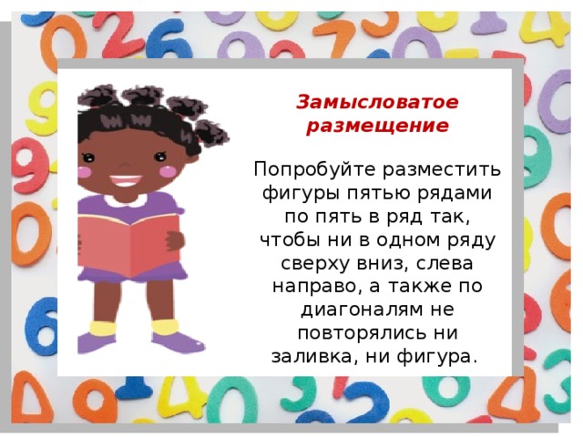 Замысловатое размещение Попробуйте разместить фигуры пятью рядами по пять в ряд так, чтобы ни в одном ряду сверху вниз, слева направо, а также по диагоналям не повторялись ни заливка, ни фигура. 