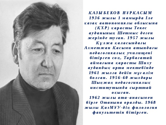 ҚАЗЫБЕКОВ  НҰРҚАСЫМ  1936 жылы 1 мамырда Іле қазақ автономиялы облысына (ҚХР) қарасты Текес ауданының Шетмыс деген жерінде туған. 1957 жылы Құлжа қаласындағы Ахметжан Қасыми атындағы педагогикалық училищені бітірген соң, Тарбағатай аймағына қарасты Шиху аудандық орта мектебінде 1961 жылға дейін мұғалім болған. 1956-60 жылдары Шыңжаң педагогикалық институтында сырттай оқыған.  1962 жылы ата-анасымен бірге Отанына оралды. 1968 жылы ҚазМҰУ-дің филология факультетін бітірген. 