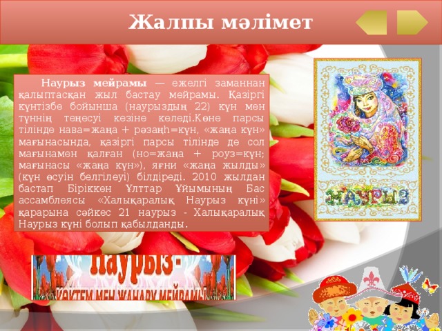 Жалпы мәлімет  Наурыз мейрамы — ежелгі заманнан қалыптасқан жыл бастау мейрамы. Қазіргі күнтізбе бойынша (наурыздың 22) күн мен түннің теңесуі кезіне келеді.Көне парсы тілінде нава=жаңа + рәзаңһ=күн, «жаңа күн» мағынасында, қазіргі парсы тілінде де сол мағынамен қалған (но=жаңа + роуз=күн; мағынасы «жаңа күн»), яғни «жаңа жылды» (күн өсуін белгілеуі) білдіреді. 2010 жылдан бастап Біріккен Ұлттар Ұйымының Бас ассамблеясы «Халықаралық Наурыз күні» қарарына сәйкес 21 наурыз - Халықаралық Наурыз күні болып қабылданды. 