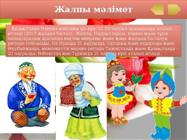 Жалпы мәлімет  Қазақстанда Наурыз мейрамы үш күн: 21-23 наурыз аралығында аталып өтіледі (2010 жылдан бастап). Жалпы, Наурыз парсы, кавказ және түрік халықтарының арасында көктем мейрамы және жаңа жылдың басталуы ретінде тойланады. Ол Иранда 21 наурызда, Орталық Азия елдерінде және Әзірбайжанда, мемлекеттік мереке ретінде Тәжікстанда және Қазақстанда - 22 наурызда, Өзбекстан мен Түркияда 21 наурыз күні аталып өтіледі. 