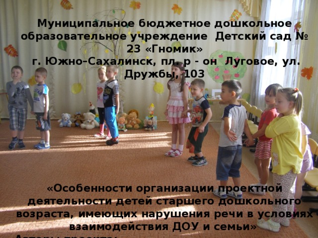   Муниципальное бюджетное дошкольное образовательное учреждение Детский сад № 23 «Гномик»  г. Южно–Сахалинск, пл. р - он Луговое, ул. Дружбы, 103          «Особенности организации проектной деятельности детей старшего дошкольного возраста, имеющих нарушения речи в условиях взаимодействия ДОУ и семьи»  Авторы проекта: Музыкальный руководитель Андровова Елена Николаевна Учитель – логопед Анкудинова Юлия Николаевна       
