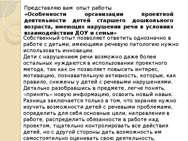 Представляю вам опыт работы «Особенности организации проектной деятельности детей старшего дошкольного возраста, имеющих нарушения речи в условиях взаимодействия ДОУ и семьи» Собственный опыт позволяет ответить однозначно в работе с детьми, имеющими речевую патологию нужно использовать инновации. Дети с нарушением речи возможно даже более остальных нуждаются в использовании проектного метода, так как он позволяет повысить интерес, мотивацию, познавательную активность, которые, как правило, снижены у детей с речевыми нарушениями. Детально разобравшись в предмете, легче понять, «принять» новую информацию, освоить новый навык.  Разница заключается только в том, что заранее нужно изучить возможности детей с речевыми проблемами, определить для себя основные цели, направления в работе, распределить обязанности в работе над проектом, тщательно контролировать все действия детей, но с другой стороны дать возможность им самостоятельно оценивать свою деятельность, использовать приёмы самоконтроля 