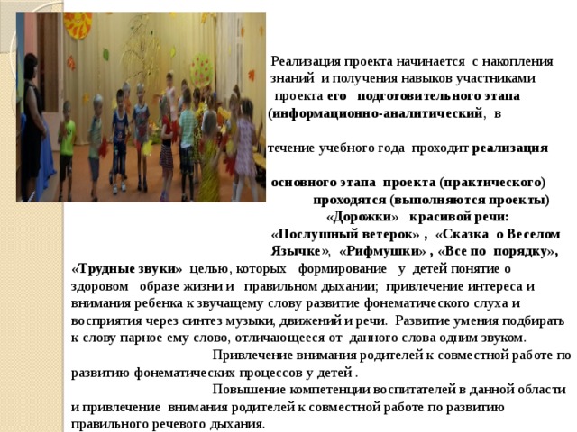  Реализация проекта начинается с накопления  знаний и получения навыков участниками  проекта его подготовительного этапа  (информационно-аналитический , в  течение учебного года проходит реализация  основного этапа проекта (практического)  проходятся (выполняются проекты) «Дорожки» красивой речи:  «Послушный ветерок» , «Сказка о Веселом  Язычке », «Рифмушки» , «Все по порядку», «Трудные звуки» целью, которых формирование у детей понятие о здоровом образе жизни и правильном дыхании; привлечение интереса и внимания ребенка к звучащему слову развитие фонематического слуха и восприятия через синтез музыки, движений и речи. Развитие умения подбирать к слову парное ему слово, отличающееся от данного слова одним звуком.  Привлечение внимания родителей к совместной работе по развитию фонематических процессов у детей .  Повышение компетенции воспитателей в данной области и привлечение внимания родителей к совместной работе по развитию правильного речевого дыхания.  