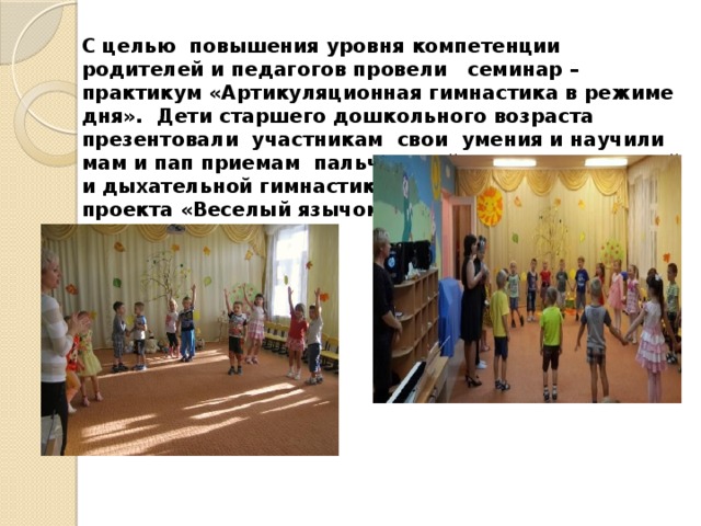 С целью повышения уровня компетенции родителей и педагогов провели семинар – практикум «Артикуляционная гимнастика в режиме дня». Дети старшего дошкольного возраста презентовали участникам свои умения и научили мам и пап приемам пальчиковой, артикуляционной и дыхательной гимнастикам. В рамках детского проекта «Веселый язычок» 