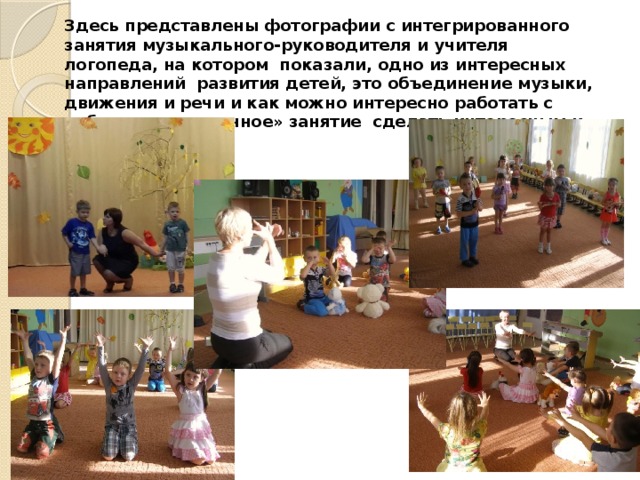 Здесь представлены фотографии с интегрированного занятия музыкального-руководителя и учителя логопеда, на котором показали, одно из интересных направлений развития детей, это объединение музыки, движения и речи и как можно интересно работать с ребенком и «скучное» занятие сделать интересным и продуктивным. 
