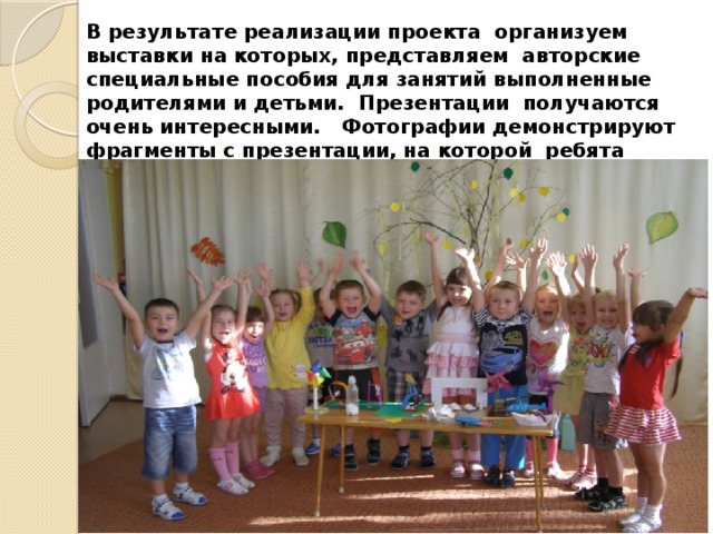 В результате реализации проекта организуем выставки на которых, представляем авторские специальные пособия для занятий выполненные родителями и детьми. Презентации получаются очень интересными. Фотографии демонстрируют фрагменты с презентации, на которой ребята рассказали и показали действие своих авторских пособий. 