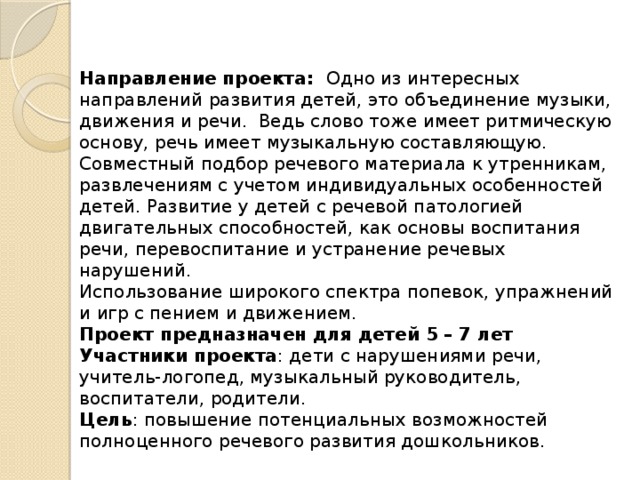 Направление проекта: Одно из интересных направлений развития детей, это объединение музыки, движения и речи. Ведь слово тоже имеет ритмическую основу, речь имеет музыкальную составляющую. Совместный подбор речевого материала к утренникам, развлечениям с учетом индивидуальных особенностей детей. Развитие у детей с речевой патологией двигательных способностей, как основы воспитания речи, перевоспитание и устранение речевых нарушений. Использование широкого спектра попевок, упражнений и игр с пением и движением. Проект предназначен для детей 5 – 7 лет Участники проекта : дети с нарушениями речи, учитель-логопед, музыкальный руководитель, воспитатели, родители.  Цель : повышение потенциальных возможностей полноценного речевого развития дошкольников.  
