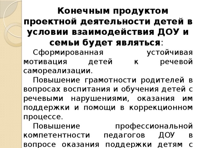 Конечным продуктом проектной деятельности детей в условии взаимодействия ДОУ и семьи будет являться :  Сформированная устойчивая мотивация детей к речевой самореализации.  Повышение грамотности родителей в вопросах воспитания и обучения детей с речевыми нарушениями, оказания им поддержки и помощи в коррекционном процессе. Повышение профессиональной компетентности педагогов ДОУ в вопросе оказания поддержки детям с речевыми нарушениями  