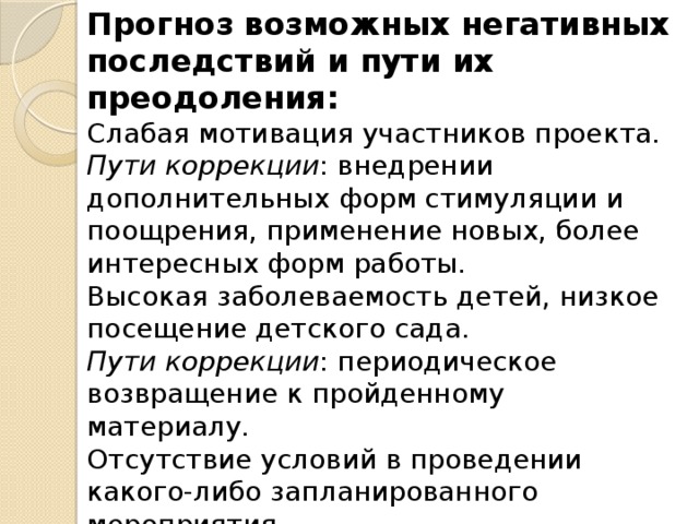 Прогноз возможных негативных последствий и пути их преодоления:   Слабая мотивация участников проекта. Пути коррекции : внедрении дополнительных форм стимуляции и поощрения, применение новых, более интересных форм работы.   Высокая заболеваемость детей, низкое посещение детского сада.   Пути коррекции : периодическое возвращение к пройденному материалу.   Отсутствие условий в проведении какого-либо запланированного мероприятия.   Пути коррекции : проведение мероприятия, способствующего достижению намеченных целей и реализации поставленных задач.    