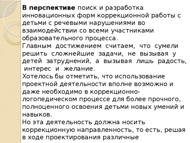 В перспективе поиск и разработка инновационных форм коррекционной работы с детьми с речевыми нарушениями во взаимодействии со всеми участниками образовательного процесса.  Главным достижением считаем, что сумели решить сложнейшие задачи, не вызывая у детей затруднений, а вызывая лишь радость, интерес и желание. Хотелось бы отметить, что использование проектной деятельности вполне возможно и даже необходимо в коррекционно-логопедическом процессе для более прочного, полноценного освоения детьми новых умений и навыков.   Но эта деятельность должна носить коррекционную направленность, то есть, решая в ходе проектирования различные познавательно-практические задачи вместе со взрослыми и сверстниками, дети с недоразвитием речи должны упражнять свои речевые возможности, тренировать языковые навыки и умения.  