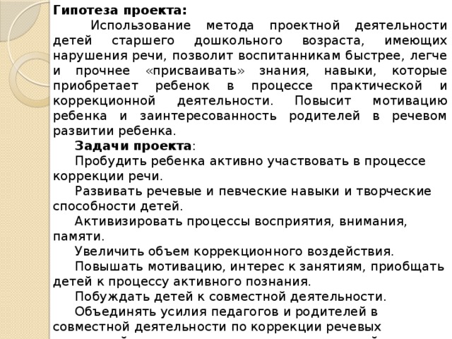 Гипотеза проекта:  Использование метода проектной деятельности детей старшего дошкольного возраста, имеющих нарушения речи, позволит воспитанникам быстрее, легче и прочнее «присваивать» знания, навыки, которые приобретает ребенок в процессе практической и коррекционной деятельности. Повысит мотивацию ребенка и заинтересованность родителей в речевом развитии ребенка. Задачи проекта : Пробудить ребенка активно участвовать в процессе коррекции речи.  Развивать речевые и певческие навыки и творческие способности детей. Активизировать процессы восприятия, внимания, памяти.  Увеличить объем коррекционного воздействия. Повышать мотивацию, интерес к занятиям, приобщать детей к процессу активного познания.  Побуждать детей к совместной деятельности. Объединять усилия педагогов и родителей в совместной деятельности по коррекции речевых нарушений, широко использовать родительский потенциал.  Стимулировать совместную продуктивную деятельность детей и родителей. 