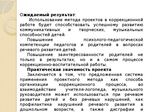О жидаемый  результат :   Использование метода проектов в коррекционной работе будет способствовать успешному развитию коммуникативных и творческих, музыкальных способностей детей.  Повышение психолого-педагогической компетенции педагогов и родителей в вопросах речевого развития детей.  Повышение заинтересованности родителей не только в результатах, но и в самом процессе коррекционно-воспитательной работы.  Практическая значимость проекта Заключается в том, что предложенная система применения проектного метода как способа организации коррекционного процесса, во взаимодействии учителя-логопеда, музыкального руководителя может использоваться при речевом развитии детей и без речевых нарушений, как профилактика нарушений речевого развития в дошкольном возрасте, а также дисграфии и дислексии в школьном возрасте.  Вид  проекта : практико-ориентированный, долгосрочный.  Срок  реализации проекта – 1 год (учебный год) 