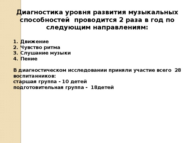 Диагностика уровня развития музыкальных способностей проводится 2 раза в год по следующим направлениям:  Движение Чувство ритма Слушание музыки Пение  В диагностическом исследовании приняли участие всего 28 воспитанников: старшая группа - 10 детей подготовительная группа - 18детей 