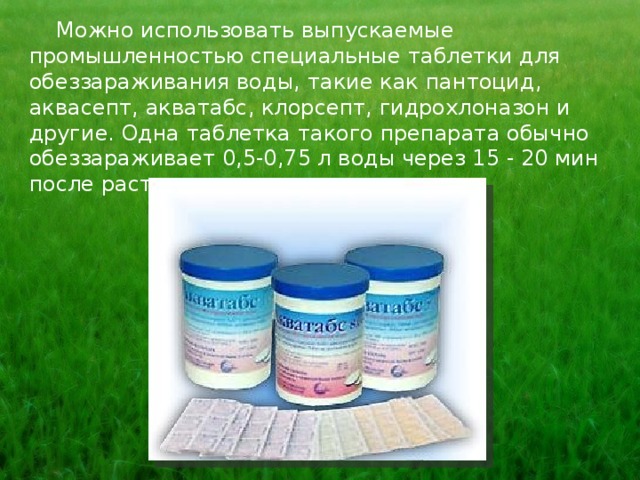  Можно использовать выпускаемые промышленностью специальные таблетки для обеззараживания воды, такие как пантоцид, аквасепт, акватабс, клорсепт, гидрохлоназон и другие. Одна таблетка такого препарата обычно обеззараживает 0,5-0,75 л воды через 15 - 20 мин после растворения. 