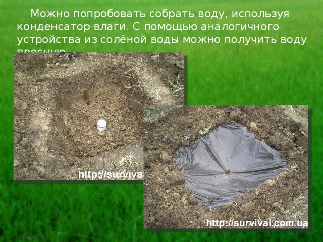  Можно попробовать собрать воду, используя конденсатор влаги. С помощью аналогичного устройства из солёной воды можно получить воду пресную. 