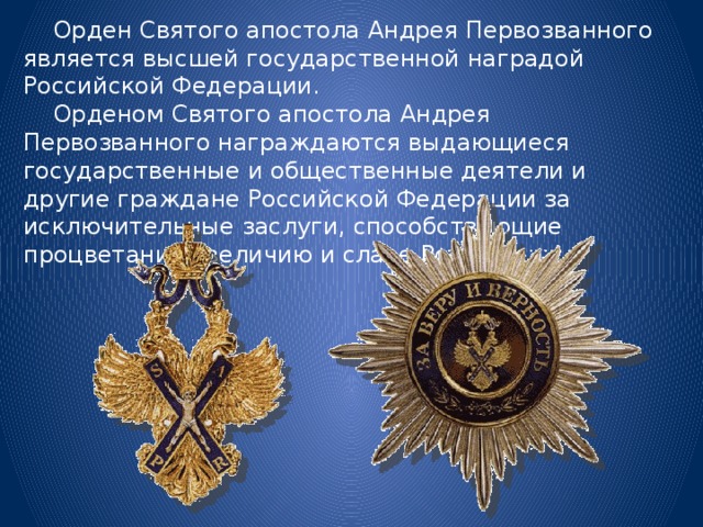  Орден Святого апостола Андрея Первозванного является высшей государственной наградой Российской Федерации.  Орденом Святого апостола Андрея Первозванного награждаются выдающиеся государственные и общественные деятели и другие граждане Российской Федерации за исключительные заслуги, способствующие процветанию, величию и славе России. 