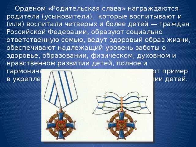  Орденом «Родительская слава» награждаются родители (усыновители), которые воспитывают и (или) воспитали четверых и более детей — граждан Российской Федерации, образуют социально ответственную семью, ведут здоровый образ жизни, обеспечивают надлежащий уровень заботы о здоровье, образовании, физическом, духовном и нравственном развитии детей, полное и гармоничное развитие их личности, подают пример в укреплении института семьи и воспитании детей. 