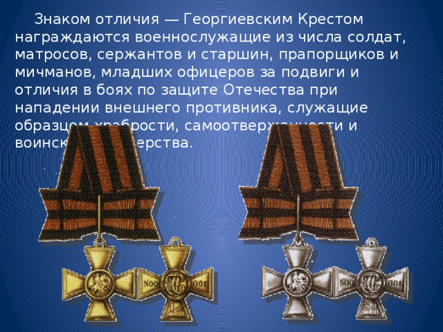  Знаком отличия — Георгиевским Крестом награждаются военнослужащие из числа солдат, матросов, сержантов и старшин, прапорщиков и мичманов, младших офицеров за подвиги и отличия в боях по защите Отечества при нападении внешнего противника, служащие образцом храбрости, самоотверженности и воинского мастерства. 