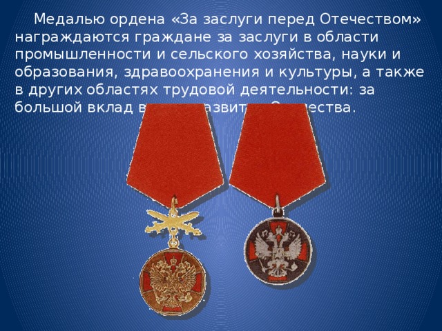  Медалью ордена «За заслуги перед Отечеством» награждаются граждане за заслуги в области промышленности и сельского хозяйства, науки и образования, здравоохранения и культуры, а также в других областях трудовой деятельности: за большой вклад в дело развития Отечества. 