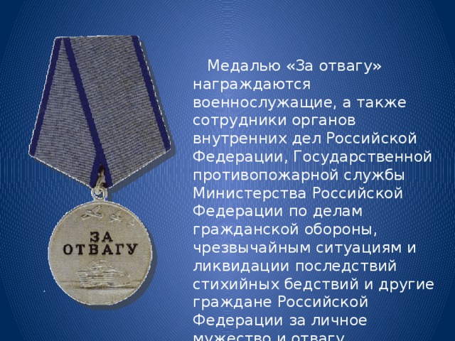  Медалью «За отвагу» награждаются военнослужащие, а также сотрудники органов внутренних дел Российской Федерации, Государственной противопожарной службы Министерства Российской Федерации по делам гражданской обороны, чрезвычайным ситуациям и ликвидации последствий стихийных бедствий и другие граждане Российской Федерации за личное мужество и отвагу. 