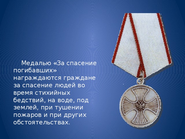  Медалью «За спасение погибавших» награждаются граждане за спасение людей во время стихийных бедствий, на воде, под землей, при тушении пожаров и при других обстоятельствах. 