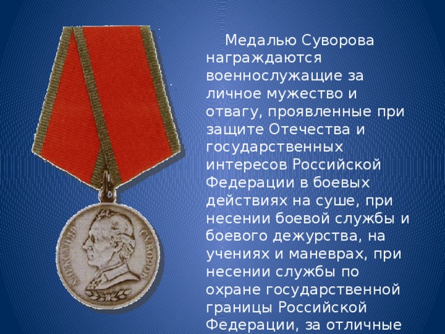  Медалью Суворова награждаются военнослужащие за личное мужество и отвагу, проявленные при защите Отечества и государственных интересов Российской Федерации в боевых действиях на суше, при несении боевой службы и боевого дежурства, на учениях и маневрах, при несении службы по охране государственной границы Российской Федерации, за отличные показатели в боевой подготовке и полевой выучке. 