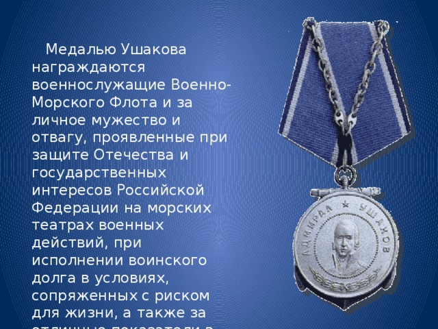  Медалью Ушакова награждаются военнослужащие Военно-Морского Флота и за личное мужество и отвагу, проявленные при защите Отечества и государственных интересов Российской Федерации на морских театрах военных действий, при исполнении воинского долга в условиях, сопряженных с риском для жизни, а также за отличные показатели в боевой подготовке и морской выучке. 