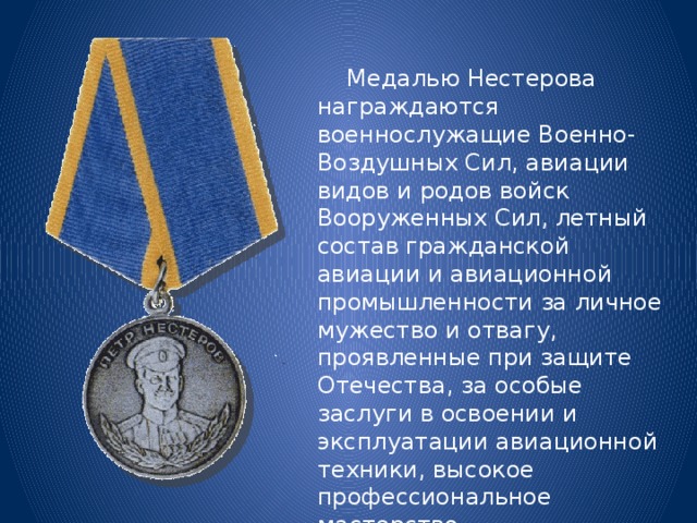  Медалью Нестерова награждаются военнослужащие Военно-Воздушных Сил, авиации видов и родов войск Вооруженных Сил, летный состав гражданской авиации и авиационной промышленности за личное мужество и отвагу, проявленные при защите Отечества, за особые заслуги в освоении и эксплуатации авиационной техники, высокое профессиональное мастерство самолетовождения. 