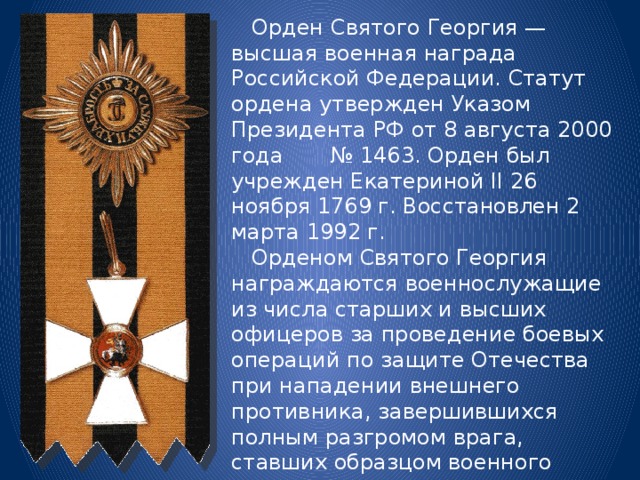  Орден Святого Георгия — высшая военная награда Российской Федерации. Статут ордена утвержден Указом Президента РФ от 8 августа 2000 года № 1463. Орден был учрежден Екатериной II 26 ноября 1769 г. Восстановлен 2 марта 1992 г.  Орденом Святого Георгия награждаются военнослужащие из числа старших и высших офицеров за проведение боевых операций по защите Отечества при нападении внешнего противника, завершившихся полным разгромом врага, ставших образцом военного искусства, подвиги которых служат примером доблести и отваги для всех поколений защитников Отечества. 