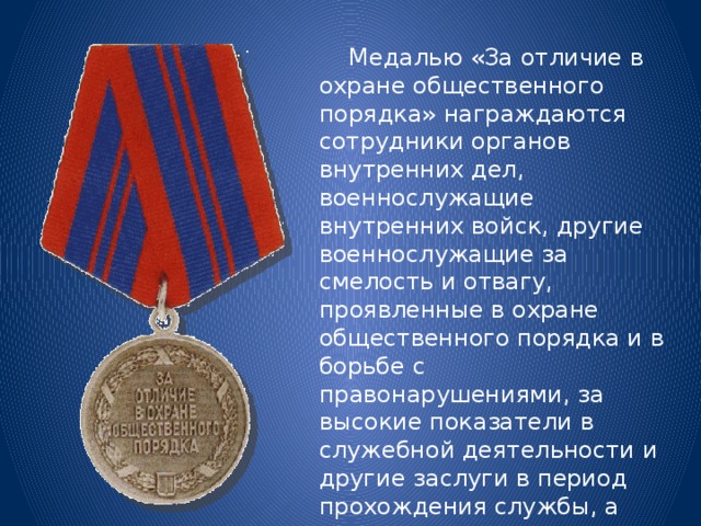  Медалью «За отличие в охране общественного порядка» награждаются сотрудники органов внутренних дел, военнослужащие внутренних войск, другие военнослужащие за смелость и отвагу, проявленные в охране общественного порядка и в борьбе с правонарушениями, за высокие показатели в служебной деятельности и другие заслуги в период прохождения службы, а также иные граждане за содействие органам внутренних дел в их работе по охране общественного порядка. 