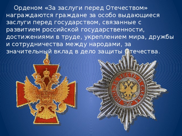  Орденом «За заслуги перед Отечеством» награждаются граждане за особо выдающиеся заслуги перед государством, связанные с развитием российской государственности, достижениями в труде, укреплением мира, дружбы и сотрудничества между народами, за значительный вклад в дело защиты Отечества. 