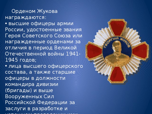  Орденом Жукова награждаются:  высшие офицеры армии России, удостоенные звания Героя Советского Союза или награжденные орденами за отличия в период Великой Отечественной войны 1941-1945 годов;  лица высшего офицерского состава, а также старшие офицеры в должности командира дивизии (бригады) и выше Вооруженных Сил Российской Федерации за заслуги в разработке и успешном проведении ими крупных операций в период военных действий по защите Отечества. 