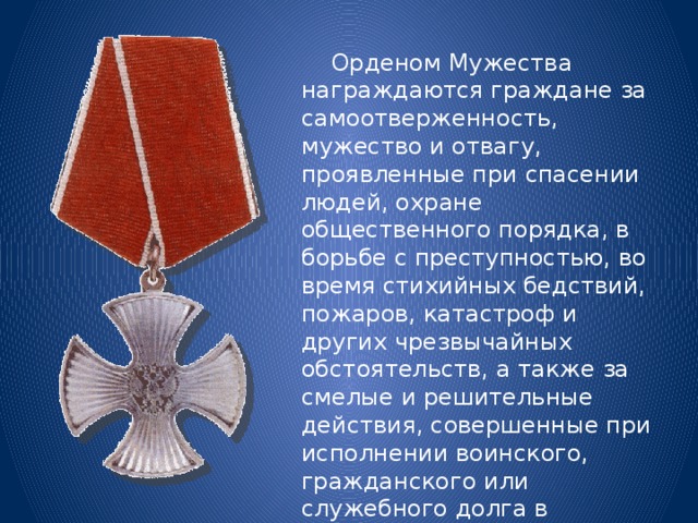  Орденом Мужества награждаются граждане за самоотверженность, мужество и отвагу, проявленные при спасении людей, охране общественного порядка, в борьбе с преступностью, во время стихийных бедствий, пожаров, катастроф и других чрезвычайных обстоятельств, а также за смелые и решительные действия, совершенные при исполнении воинского, гражданского или служебного долга в условиях, сопряженных с риском для жизни. 