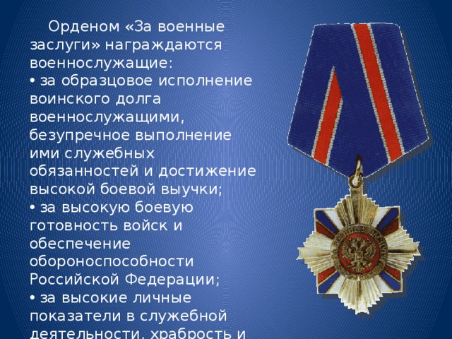  Орденом «За военные заслуги» награждаются военнослужащие:  за образцовое исполнение воинского долга военнослужащими, безупречное выполнение ими служебных обязанностей и достижение высокой боевой выучки;  за высокую боевую готовность войск и обеспечение обороноспособности Российской Федерации;  за высокие личные показатели в служебной деятельности, храбрость и отвагу, проявленные при исполнении воинского долга. 