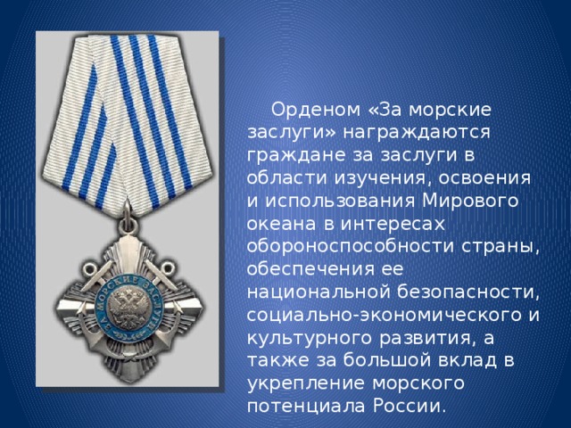  Орденом «За морские заслуги» награждаются граждане за заслуги в области изучения, освоения и использования Мирового океана в интересах обороноспособности страны, обеспечения ее национальной безопасности, социально-экономического и культурного развития, а также за большой вклад в укрепление морского потенциала России. 
