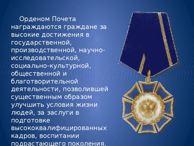  Орденом Почета награждаются граждане за высокие достижения в государственной, производственной, научно-исследовательской, социально-культурной, общественной и благотворительной деятельности, позволившей существенным образом улучшить условия жизни людей, за заслуги в подготовке высококвалифицированных кадров, воспитании подрастающего поколения, поддержании законности и правопорядка. 