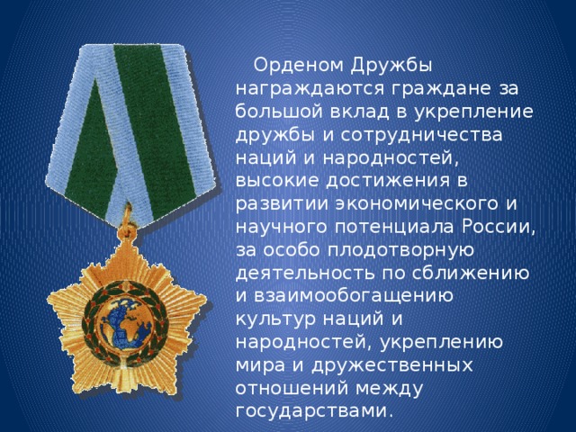  Орденом Дружбы награждаются граждане за большой вклад в укрепление дружбы и сотрудничества наций и народностей, высокие достижения в развитии экономического и научного потенциала России, за особо плодотворную деятельность по сближению и взаимообогащению культур наций и народностей, укреплению мира и дружественных отношений между государствами. 