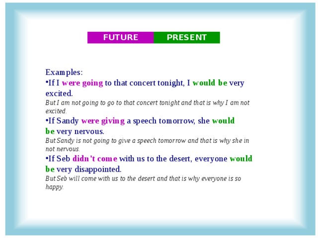 FUTURE PRESENT Examples: If I  were going  to that concert tonight, I  would be  very excited.   But I am not going to go to that concert tonight and that is why I am not excited. If Sandy  were giving  a speech tomorrow, she  would be  very nervous.   But Sandy is not going to give a speech tomorrow and that is why she in not nervous. If Seb  didn't come  with us to the desert, everyone  would be  very disappointed.   But Seb will come with us to the desert and that is why everyone is so happy.  