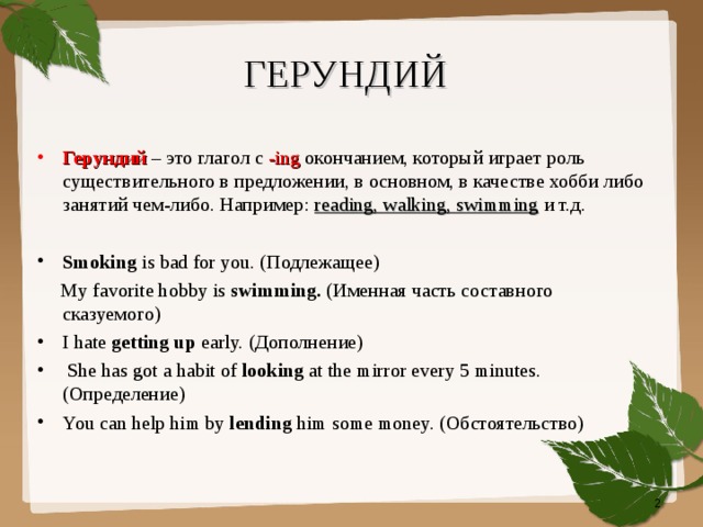 ГЕРУНДИЙ   Герундий – это глагол с -ing окончанием, который играет роль существительного в предложении, в основном, в качестве хобби либо  занятий чем-либо. Например: reading, walking, swimming и т.д. Smoking is bad for you. ( Подлежащее)  My favorite hobby is swimming. ( Именная часть составного сказуемого) I hate getting up early. ( Дополнение)  She has got a habit of looking at the mirror every 5 minutes. ( Определение) You can help him by lending him some money. ( Обстоятельство)  