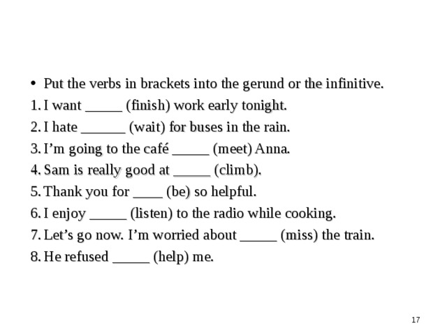 Put the verbs in brackets into the gerund or the infinitive. I want _____ (finish) work early tonight. I hate ______ (wait) for buses in the rain. I’m going to the café _____ (meet) Anna. Sam is really good at _____ (climb). Thank you for ____ (be) so helpful. I enjoy _____ (listen) to the radio while cooking. Let’s go now. I’m worried about _____ (miss) the train. He refused _____ (help) me.  