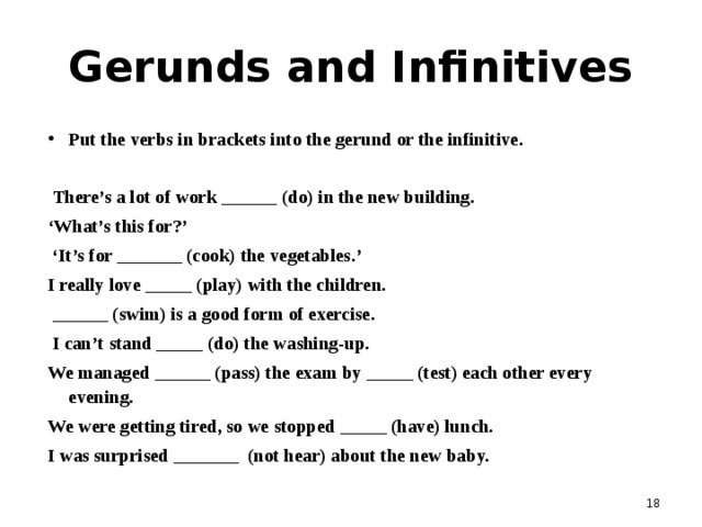 Gerunds and Infinitives Put the verbs in brackets into the gerund or the infinitive.   There’s a lot of work ______ (do) in the new building. ‘ What’s this for?’ ‘ It’s for _______ (cook) the vegetables.’ I really love _____ (play) with the children.  ______ (swim) is a good form of exercise.  I can’t stand _____ (do) the washing-up. We managed ______ (pass) the exam by _____ (test) each other every evening. We were getting tired, so we stopped _____ (have) lunch. I was surprised _______ (not hear) about the new baby.   
