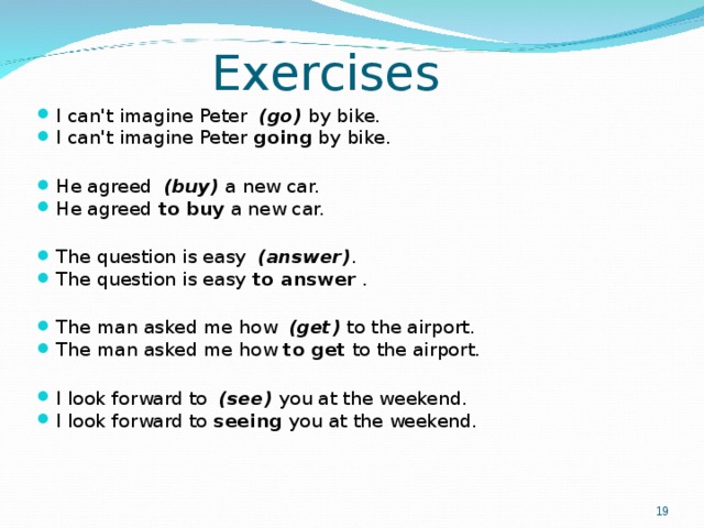 Exercises I can't imagine Peter   (go)  by bike. I can't imagine Peter  going  by bike.  He agreed   (buy)  a new car. He agreed  to buy  a new car.  The question is easy   (answer) . The question is easy  to answer  .  The man asked me how   (get)  to the airport. The man asked me how  to get  to the airport.  I look forward to   (see)  you at the weekend. I look forward to  seeing  you at the weekend.    